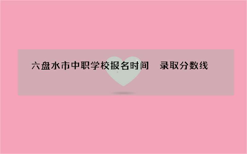 六盘水市中职学校报名时间 录取分数线